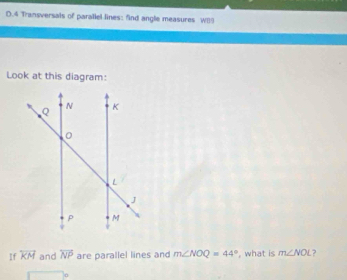 4 Transversals of parallel lines: find angle measures WB9
Look at this diagram: 
If overleftrightarrow KM and overleftrightarrow NP are parallel lines and m∠ NOQ=44° , what is m∠ NOL 2