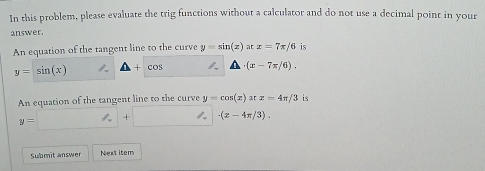 In this problem, please evaluate the trig functions without a calculator and do not use a decimal point in your 
answer. 
An equation of the tangent line to the curve y=sin (x)atx=7π /6 is
y=sin (x) △ +cos 1 · (x-7x/6). 
An equation of the tangent line to the curve y=cos (x)atx=4π /3 is
y=□ + · (x-4π /3). 
Submit answer Next item