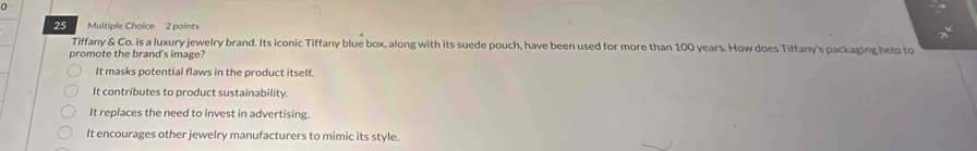 0
25 Multiple Choice 2 points
Tiffany & Co. is a luxury jewelry brand. Its iconic Tiffany blue box, along with its suede pouch, have been used for more than 100 years. How does Tiffany's packaging help to
promote the brand's image?
It masks potential flaws in the product itself.
It contributes to product sustainability.
It replaces the need to invest in advertising.
It encourages other jewelry manufacturers to mimic its style.