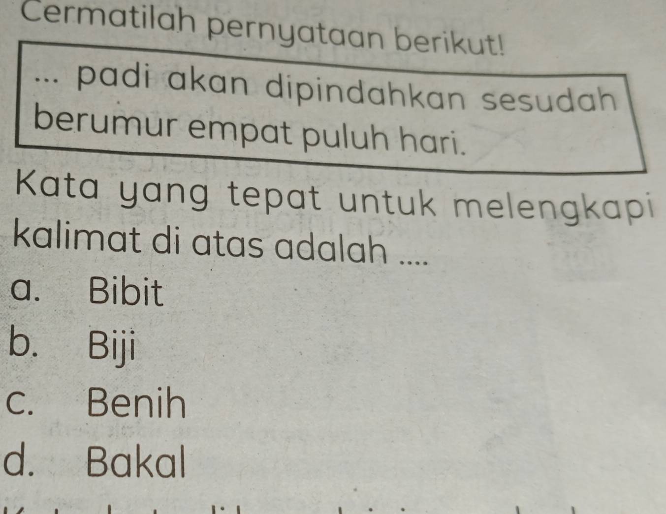 Cermatilah pernyataan berikut!
... padi akan dipindahkan sesudah 
berumur empat puluh hari.
Kata yang tepat untuk melengkapi
kalimat di atas adalah ....
a. Bibit
b. Biji
c. Benih
d. Bakal