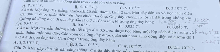 Cảm lng từ lại làm của dòng điện tròn có độ lớn xấp xỉ bằng
A. 8.10^(-5)T.
B, 6.10^(-5)T. C. 5.10^(-5)T. D. 3.10^(-5)T. 
Câu 5: Một ống dây thắng, chiều dài 20 cm, đường kính 2 cm. Một dây dẫn có vỏ bọc cách điện
dài 300 m được quần đều trên theo chiều dài ống. Ông dây không có lõi và đặt trong không khí.
Cường độ dòng điện đi qua dây dẫn là 0,5 A. Cảm ứng từ trong ống dây bằng
A. 0,015 T. B. 0,025 T. C. 0,035 T. D. 0,045 T.
Câu 6: Một dây dẫn đường kính tiết diện d=0.5mm được bọc bằng một lớp cách điện mỏng và
quần thành một ống dây. Các vòng của ống dây được quấn sát nhau. Cho dòng điện có cường độ I
=0, 4 A đi qua ống dây. Cảm ứng từ trong ống dây bằng
A. 3,2.10^(-4)T. B. 3,2π .10^(-4)T. C. π .10^(-4)T. D. 2π .10^(-4)T. 
Câu 7: Một dây dẫn rất dài căng thẳng, ở giữa dây được uốn thành