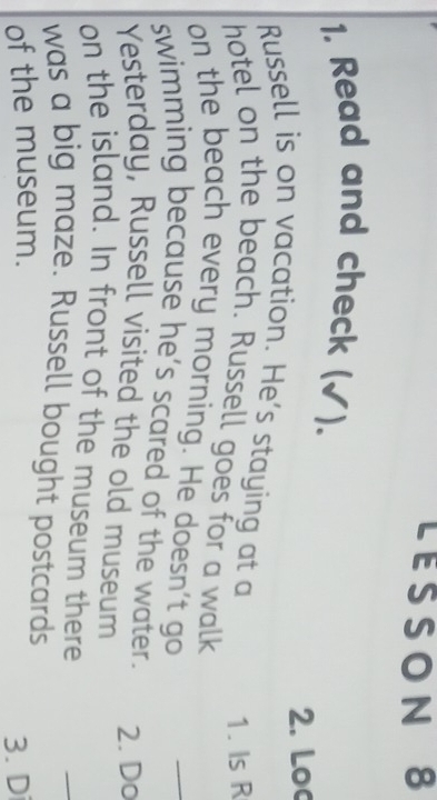 LESSON 8 
1. Read and check (√). 
2. Loc 
Russell is on vacation. He's staying at a 
1. Is R 
hotel on the beach. Russell goes for a walk 
on the beach every morning. He doesn't go 
swimming because he’s scared of the water. 2. Do 
Yesterday, Russell visited the old museum 
on the island. In front of the museum there 
_ 
was a big maze. Russell bought postcards 
of the museum. 
3. Di
