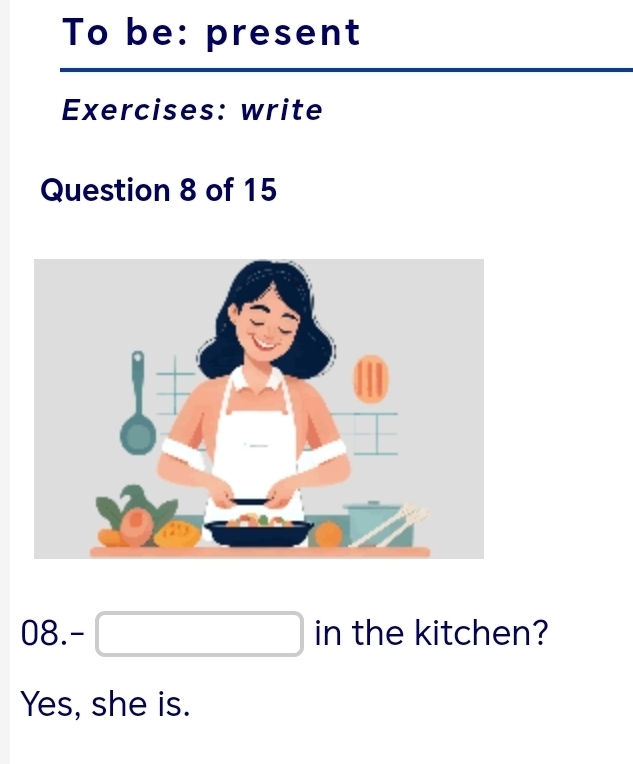 To be: present
Exercises: write
Question 8 of 15
08.-□ in the kitchen?
Yes, she is.