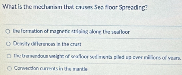 What is the mechanism that causes Sea floor Spreading?
the formation of magnetic striping along the seafloor
Density differences in the crust
the tremendous weight of seafloor sediments piled up over millions of years.
Convection currents in the mantle