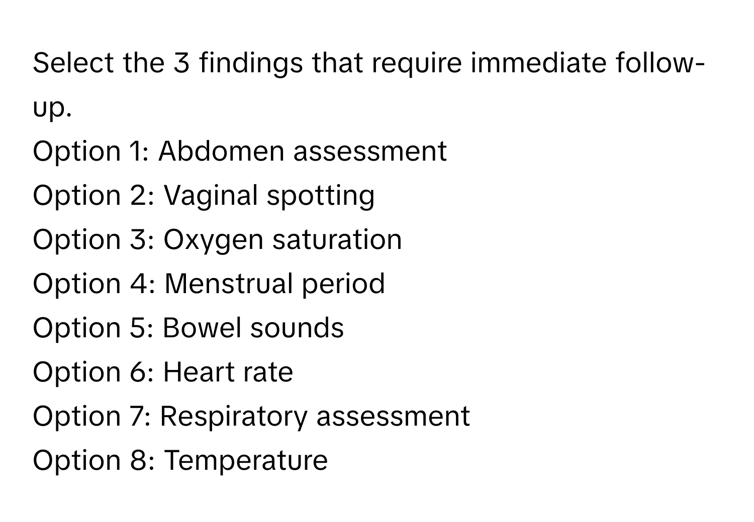 Select the 3 findings that require immediate follow-up.

Option 1: Abdomen assessment 
Option 2: Vaginal spotting 
Option 3: Oxygen saturation 
Option 4: Menstrual period 
Option 5: Bowel sounds 
Option 6: Heart rate 
Option 7: Respiratory assessment 
Option 8: Temperature