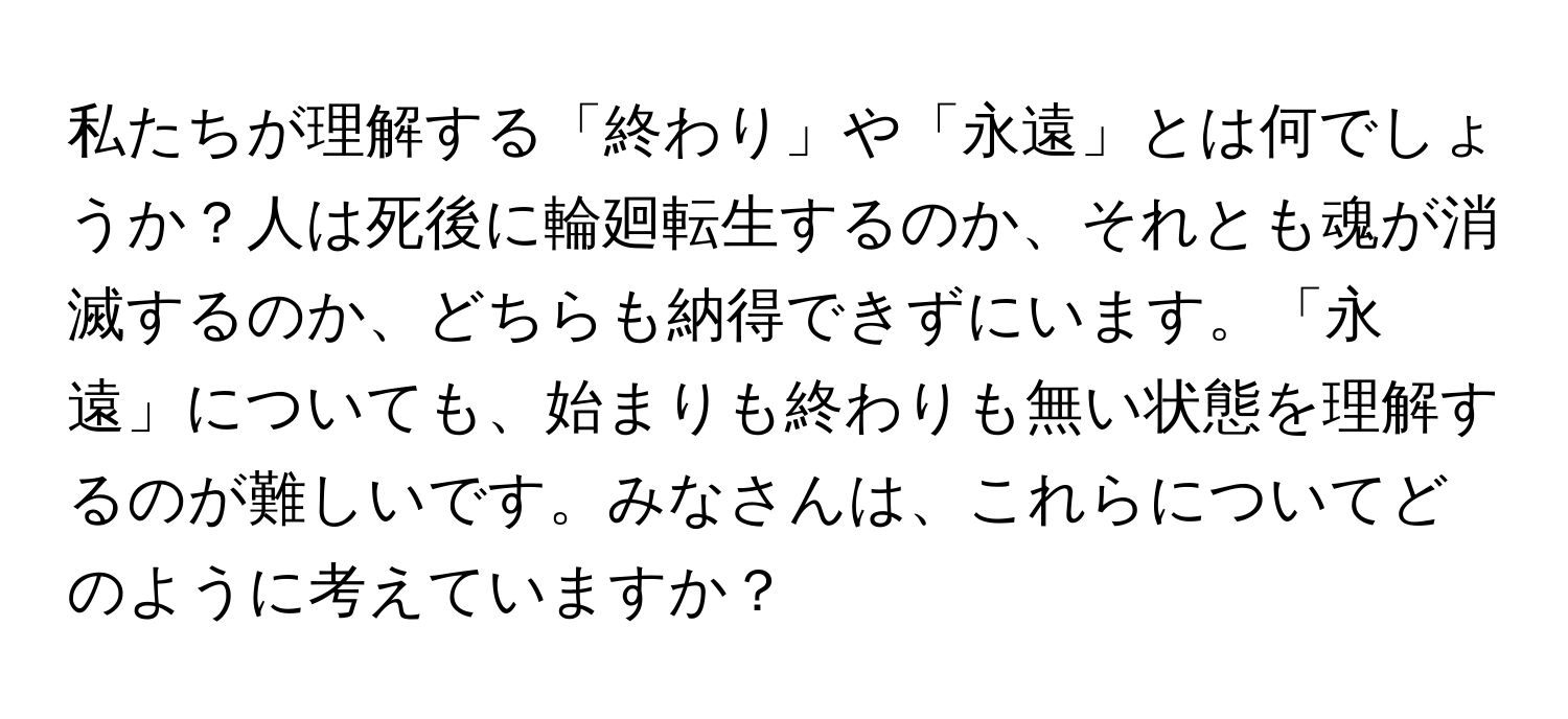 私たちが理解する「終わり」や「永遠」とは何でしょうか？人は死後に輪廻転生するのか、それとも魂が消滅するのか、どちらも納得できずにいます。「永遠」についても、始まりも終わりも無い状態を理解するのが難しいです。みなさんは、これらについてどのように考えていますか？