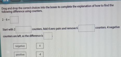 Drag and drop the correct choices into the boxes to complete the explanation of how to find the
following difference using counters.
2-6=□
Start with 2 2□ counters. Add 4 zero pairs and remove 6 □ counters. 4 negative
counters are left, so the difference is □
negative 4
positive -4