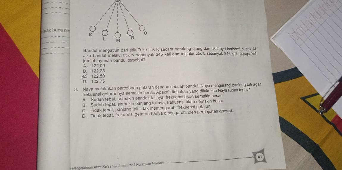 arak baca no
Bandul mengayun dari titik O ke titik K secara berulang-ulang dan akhimya berhenti di titik M.
Jika bandul melalui titik N sebanyak 245 kali dan melalui titik L sebanyak 246 kali, berapakah
jumlah ayunan bandul tersebut?
A. 122,00
B. 122,25
C. 122,50
D. 122,75
3. Naya melakukan percobaan getaran dengan sebuah bandul. Naya mengurangi panjang tali agar
frekuensi getarannya semakin besar. Apakah tindakan yang dilakukan Naya sudah tepat?
A. Sudah tepat, semakin pendek talinya, frekuensi akan semakin besar
B. Sudah tepat, semakin panjang talinya, frekuensi akan semakin besar
C. Tidak tepat, panjang tali tidak memengaruhi frekuensi getaran
D. Tidak tepat, frekuensi getaran hanya dipengaruhi oleh percepatan gravitasi
41
* Pengetahuan Alam Kelas VIII Semecter 2 Kunkulum Merdeka