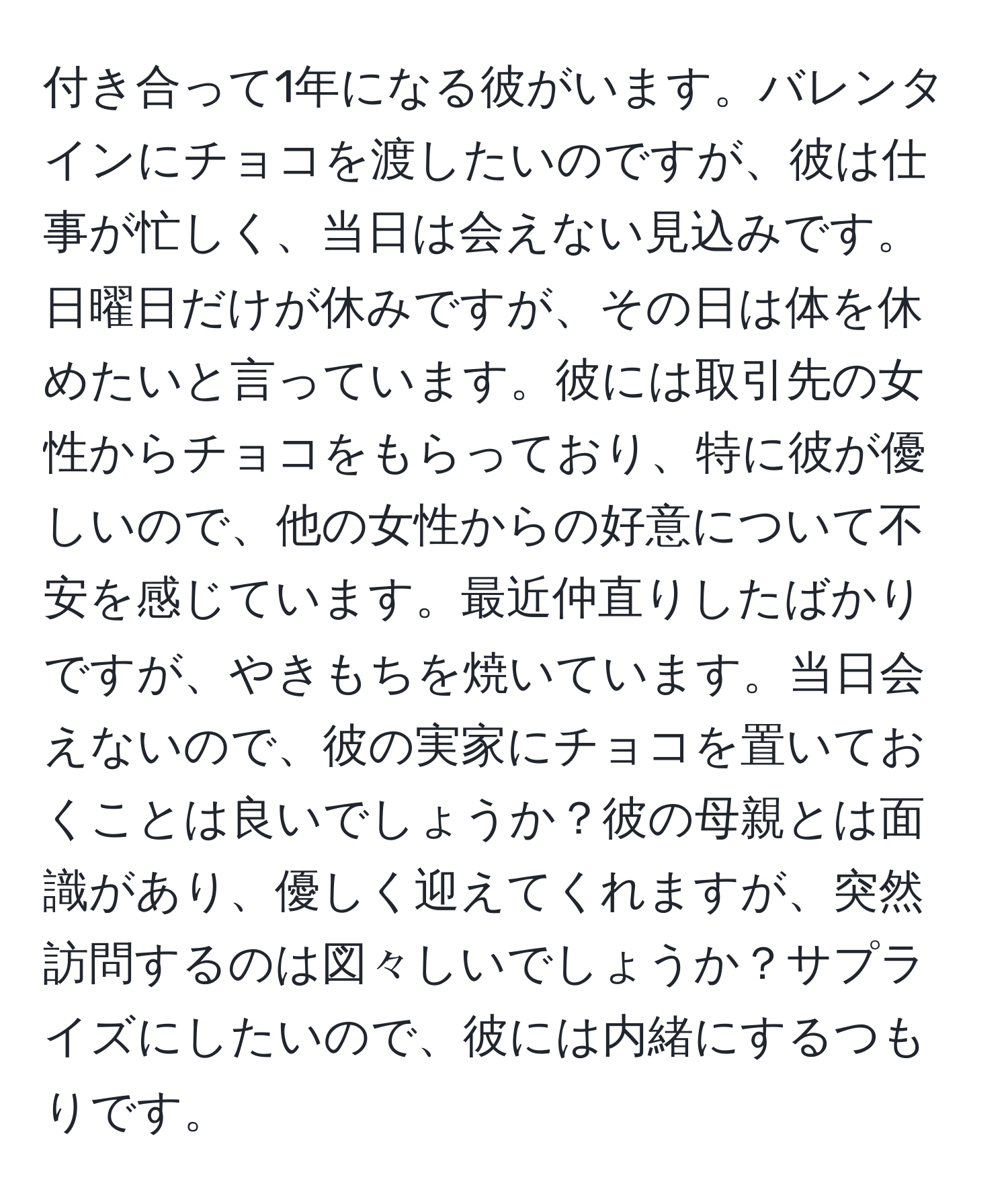 付き合って1年になる彼がいます。バレンタインにチョコを渡したいのですが、彼は仕事が忙しく、当日は会えない見込みです。日曜日だけが休みですが、その日は体を休めたいと言っています。彼には取引先の女性からチョコをもらっており、特に彼が優しいので、他の女性からの好意について不安を感じています。最近仲直りしたばかりですが、やきもちを焼いています。当日会えないので、彼の実家にチョコを置いておくことは良いでしょうか？彼の母親とは面識があり、優しく迎えてくれますが、突然訪問するのは図々しいでしょうか？サプライズにしたいので、彼には内緒にするつもりです。