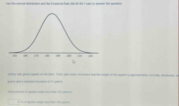 Use the normal distribution and the Empirical Rule (58-95-99.7 rule) to answer the question. 
Johnny has grown apples on his farm. From past years, he knows that the weight of the apples is approximatery normally distributed, w
grams and a standard deviation of 11 grams. 
What percent of apples weign less than 163 grams?
% of appies weigh less than 163 grams