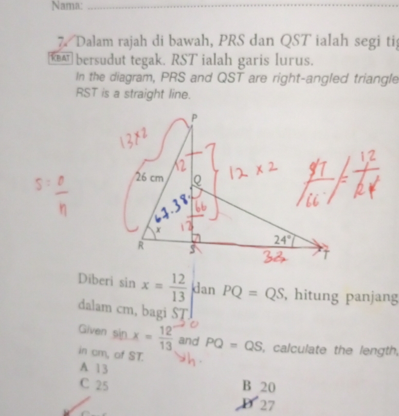 Nama:
7. Dalam rajah di bawah, PRS dan QST ialah segi ti
€ bersudut tegak. RST ialah garis lurus.
In the diagram, PRS and QST are right-angled triangle
RST is a straight line.
Diberi sin x= 12/13  dan PQ=QS , hitung panjang
dalam cm, bagi ST
C
Given sin x= 12/13  and PQ=QS , calculate the length,
in cm, of ST.
A 13
C 25 B 20
D  27