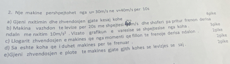 Nje makine pershpejtohet nga u=30m/s ne v=40m/ s per 10s
4pike 
a) Gjeni nxitimin dhe zhvendosjen gjate kesaj kohe 
b) Makina vazhdon te levize per 20s me shpejtesi om/s dhe shoferi pa pritur frenon derisa 
ndaln me nxitim 10m/s^2. Vizato grafikun e varesise se shpejtesise nga koha . 3pike 
c) Llogarit zhvendosjen e makines qe nga momenti qe fillon te frenoje derisa ndalon . 2pike 
d) Sa eshte koha qe i duhet makines per te frenuar . 2pike 
e)Gjeni zhvendosjen e plote te makines gjate gjith kohes se levizjes se saj . 2pike