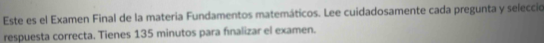 Este es el Examen Final de la materia Fundamentos matemáticos. Lee cuidadosamente cada pregunta y selecció 
respuesta correcta. Tienes 135 minutos para finalizar el examen.