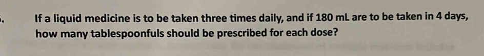 If a liquid medicine is to be taken three times daily, and if 180 mL are to be taken in 4 days, 
how many tablespoonfuls should be prescribed for each dose?