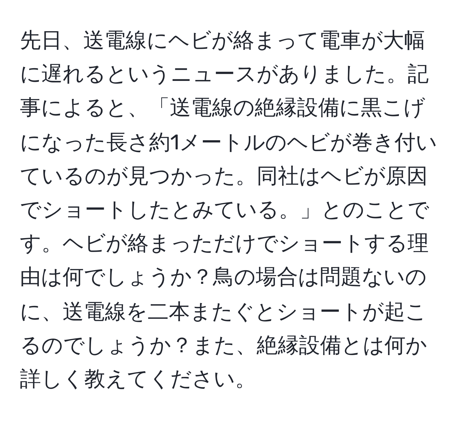 先日、送電線にヘビが絡まって電車が大幅に遅れるというニュースがありました。記事によると、「送電線の絶縁設備に黒こげになった長さ約1メートルのヘビが巻き付いているのが見つかった。同社はヘビが原因でショートしたとみている。」とのことです。ヘビが絡まっただけでショートする理由は何でしょうか？鳥の場合は問題ないのに、送電線を二本またぐとショートが起こるのでしょうか？また、絶縁設備とは何か詳しく教えてください。