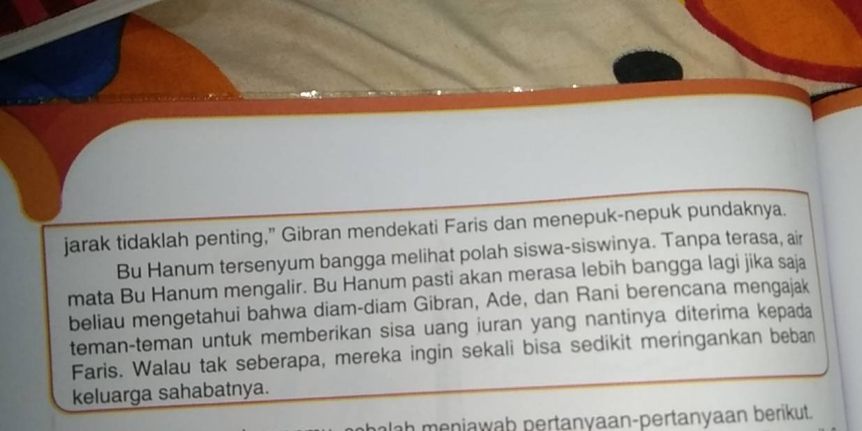 jarak tidaklah penting,” Gibran mendekati Faris dan menepuk-nepuk pundaknya. 
Bu Hanum tersenyum bangga melihat polah siswa-siswinya. Tanpa terasa, air 
mata Bu Hanum mengalir. Bu Hanum pasti akan merasa lebih bangga lagi jika saja 
beliau mengetahui bahwa diam-diam Gibran, Ade, dan Rani berencana mengajak 
teman-teman untuk memberikan sisa uang juran yang nantinya diterima kepada 
Faris. Walau tak seberapa, mereka ingin sekali bisa sedikit meringankan beban 
keluarga sahabatnya. 
ah meniawab pertanyaan-pertanyaan berikut.