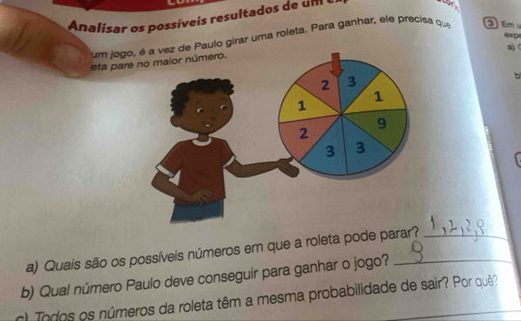 Analisar os possíveis resultados de um 
exp 
um jogo Paulo girar uma roleta. Para ganhar, ele precisa que Em 
a) 
eta pare 
b 
a) Quais são os possíveis números em que a roleta pode parar?_ 
b) Qual número Paulo deve conseguir para ganhar o jogo?_ 
) Todos os números da roleta têm a mesma probabilidade de sair? Por quê?