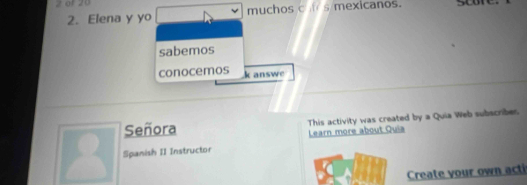 of 20 
2. Elena y yo muchos caf s mexicanos. 
sabemos 
conocemos k answe 
Señora This activity was created by a Quia Web subscriber 
Learn more about Quía 
Spanish II Instructor 
Create your own acti