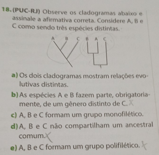 18.(PUC-RJ) Observe os cladogramas abaixo e
assinale a afirmativa correta. Considere A, B e
C como sendo três espécies distintas.
a) Os dois cladogramas mostram relações evo-
lutivas distintas.
b)As espécies A e B fazem parte, obrigatoria-
mente, de um gênero distinto de C.
c) A, B e C formam um grupo monofilético.
d) A, B e C não compartilham um ancestral
comum.
e) A, B e C formam um grupo polifilético.