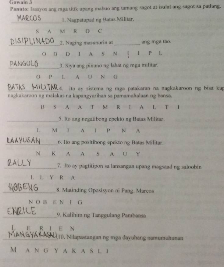 Gawain 3 
Panuto: Isaayos ang mga titik upang mabuo ang tamang sagot at isulat ang sagot sa patlang. 
_1. Nagpatupad ng Batas Militar. 
S A M R O C 
_2. Naging masunurin at_ ang mga tao. 
O D . D I A S N 1 P L 
_3. Siya ang pinuno ng lahat ng mga militar. 
O P L A U N G 
_4. Ito ay sistema ng mga patakaran na nagkakaroon ng bisa kap 
nagkakaroon ng malakas na kapangyarihan sa pamamahalaan ng bansa. 
B S A A T M R 1 A L T 
_5. Ito ang negatibong epekto ng Batas Militar. 
L M 1 A 1 P N A 
_6. Ito ang positibong epekto ng Batas Militar. 
N K A A s A U Y 
_7. Ito ay pagtitipon sa lansangan upang magsaad ng saloobin 
L L Y R A 
_8. Matinding Oposisyon ni Pang. Marcos 
N O B E N I G 
_9. Kalihim ng Tanggulang Pambansa 
L E R I E N 
_10. Nilapastangan ng mga dayuhang namumuhunan 
M A N G Y A K A S l I