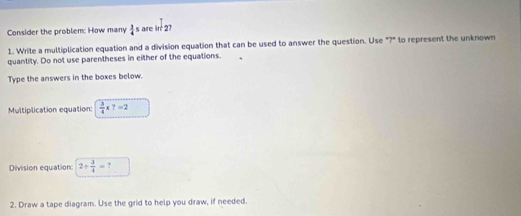 Consider the problem: How many  3/4 s are int2 7 
1. Write a multiplication equation and a division equation that can be used to answer the question. Use "?" to represent the unknown 
quantity. Do not use parentheses in either of the equations. 
Type the answers in the boxes below. 
Multiplication equation:  3/4 * ?=2
Division equation: 2/  3/4 = ? 
2. Draw a tape diagram. Use the grid to help you draw, if needed.