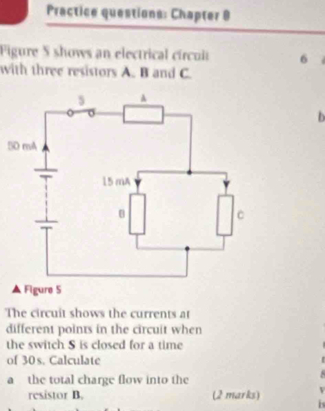 Practice questions: Chapter 9 
Figure S shows an electrical círcult 6 
with three resistors A. B and C. 
b 
5 
Figure 5 
The circuit shows the currents at 
different points in the circuit when 
the switch S is closed for a time 
of 30s. Calculate 
a the total charge flow into the 
resistor B. (2 marks) is