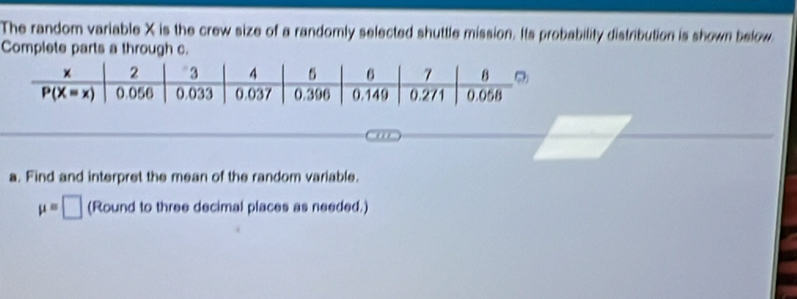 The random variable X is the crew size of a randomly selected shuttle mission. Its probability distribution is shown below
Complete parts a through c.
a. Find and interpret the mean of the random variable.
mu =□ (Round to three decimal places as needed.)