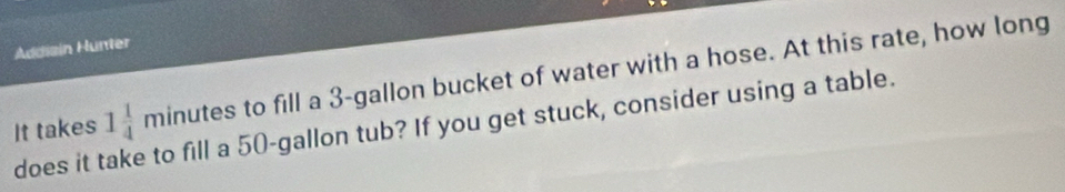 Addiain Hunter 
It takes minutes to fill a 3-gallon bucket of water with a hose. At this rate, how long 
does it take to fill a 50-gallon tub? If you get stuck, consider using a table. 1 1/4 