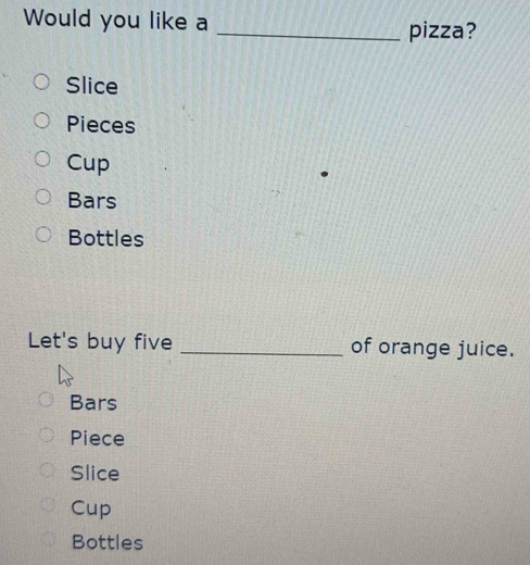 Would you like a
_pizza?
Slice
Pieces
Cup
Bars
Bottles
Let's buy five _of orange juice.
Bars
Piece
Slice
Cup
Bottles