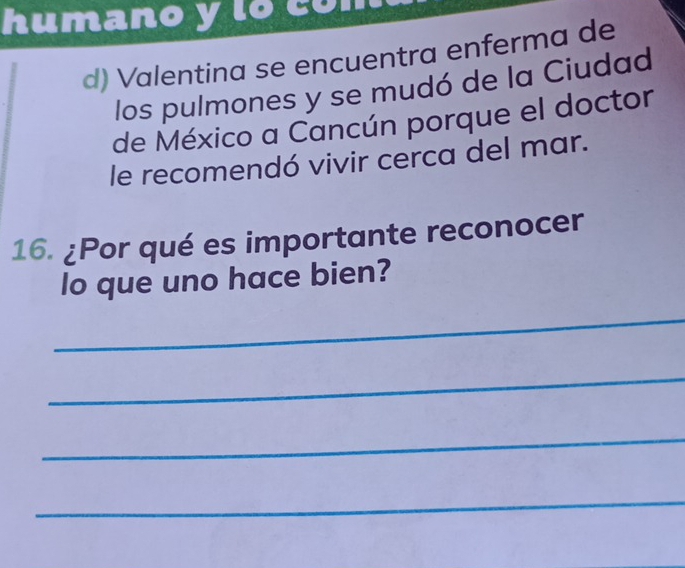 humano y lo có 
d) Valentina se encuentra enferma de 
los pulmones y se mudó de la Ciudad 
de México a Cancún porque el doctor 
le recomendó vivir cerca del mar. 
16. ¿Por qué es importante reconocer 
lo que uno hace bien? 
_ 
_ 
_ 
_