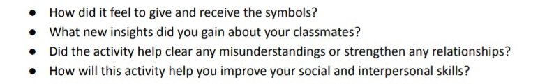 How did it feel to give and receive the symbols? 
What new insights did you gain about your classmates? 
Did the activity help clear any misunderstandings or strengthen any relationships? 
How will this activity help you improve your social and interpersonal skills?