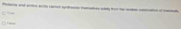 Proteins and amino acids cannot synthestze themselves solely from the random combination of chemicals.
True
Folse