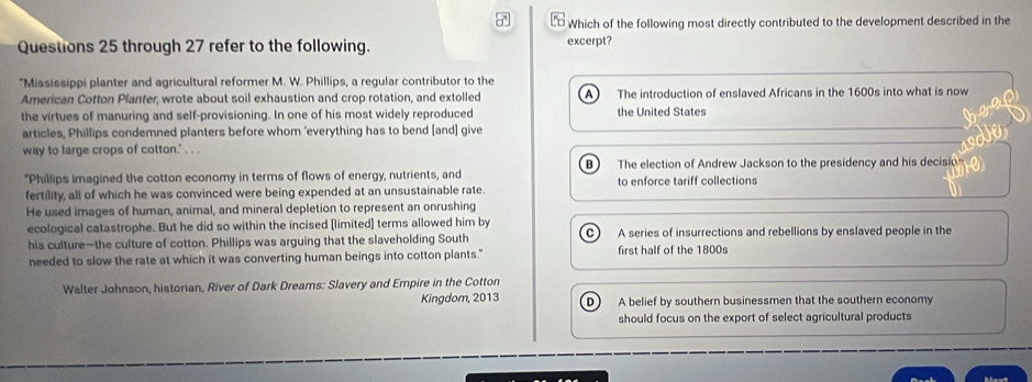 Which of the following most directly contributed to the development described in the
Questions 25 through 27 refer to the following. excerpt?
"Mississippi planter and agricultural reformer M. W. Phillips, a regular contributor to the
American Cotton Planfer, wrote about soil exhaustion and crop rotation, and extolled The introduction of enslaved Africans in the 1600s into what is now
the virtues of manuring and self-provisioning. In one of his most widely reproduced the United States
articles, Phillips condemned planters before whom ’everything has to bend [and] give
way to large crops of cotton.' . . .
"Phillips imagined the cotton economy in terms of flows of energy, nutrients, and B) The election of Andrew Jackson to the presidency and his decisio
fertility, all of which he was convinced were being expended at an unsustainable rate. to enforce tariff collections
He used images of human, animal, and mineral depletion to represent an onrushing
ecological catastrophe. But he did so within the incised [limited] terms allowed him by
his culture—the culture of cotton. Phillips was arguing that the slaveholding South A series of insurrections and rebellions by enslaved people in the
needed to slow the rate at which it was converting human beings into cotton plants." first half of the 1800s
Walter Johnson, historian, River of Dark Dreams: Slavery and Empire in the Cotton D  A belief by southern businessmen that the southern economy
Kingdom, 2013
should focus on the export of select agricultural products