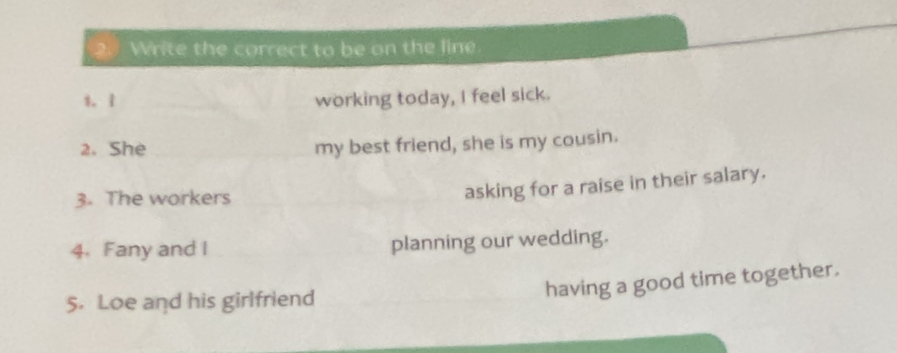 Write the correct to be on the line 
1. 1 working today, I feel sick. 
2. She my best friend, she is my cousin. 
3. The workers 
asking for a raise in their salary. 
4. Fany and I planning our wedding. 
5. Loe and his girlfriend 
having a good time together.