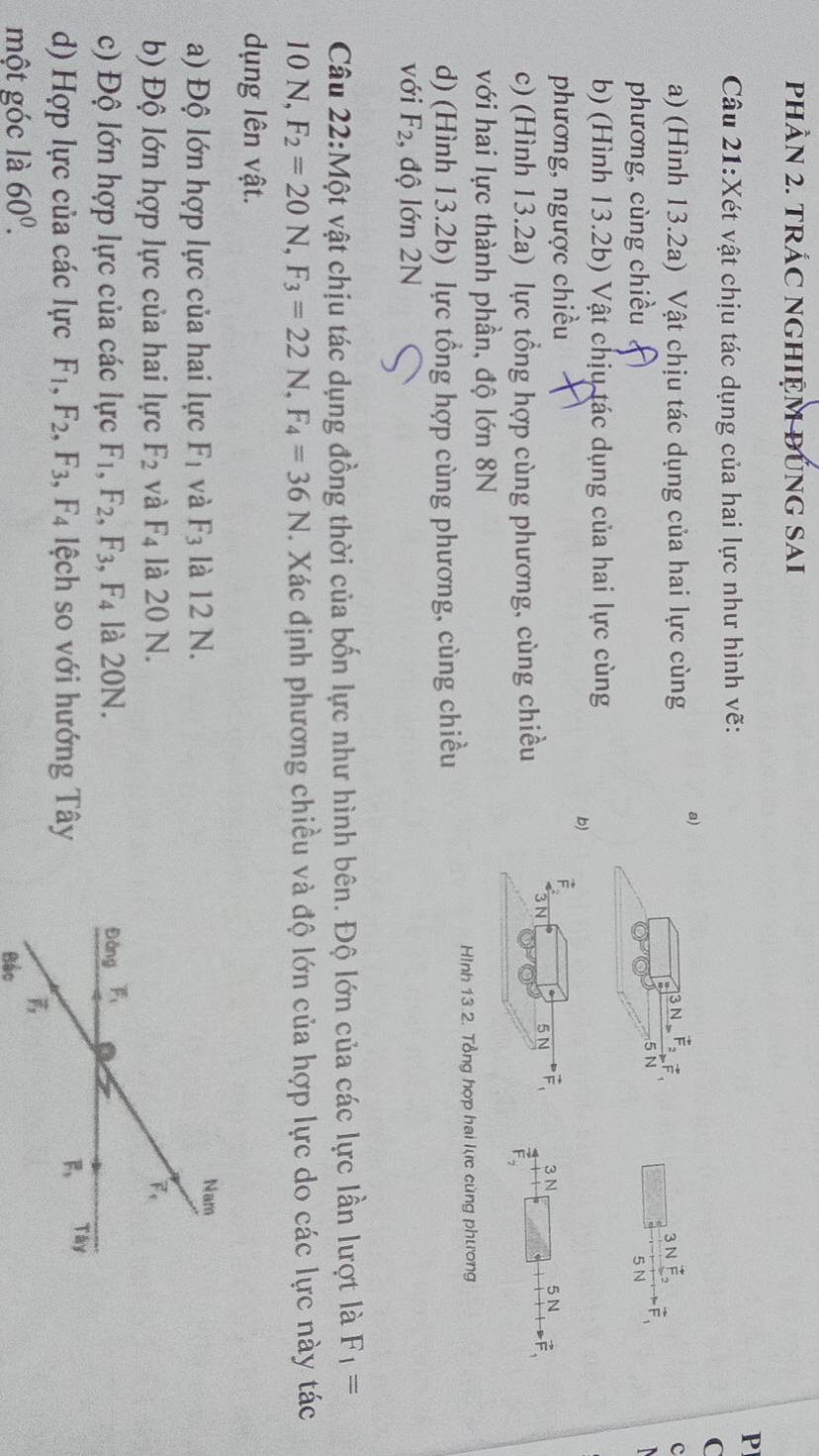 phÂN 2. tRÁC NGHIỆM ĐUnG SAi
P
Câu 21:Xét vật chịu tác dụng của hai lực như hình vẽ:
C
a) (Hình 13.2a) Vật chịu tác dụng của hai lực cùng a) 3 N É 3 N c
phương, cùng chiều 5 N 5 N  
b) (Hình 13.2b) Vật chịu tác dụng của hai lực cùng
b)
phương, ngược chiều F
N 5 N vector F_1 3 N 5N 2
c) (Hình 13.2a) lực tổng hợp cùng phương, cùng chiều
với hai lực thành phần, độ lớn 8N
d) (Hình 13.2b) lực tổng hợp cùng phương, cùng chiều
Hình 13 2. Tổng hợp hai lực cùng phương
với F_2 , độ lớn 2N
Câu 22:Một vật chịu tác dụng đồng thời của bốn lực như hình bên. Độ lớn của các lực lần lượt là F_1=
10 N, F_2=20N,F_3=22N,F_4=36N. Xác định phương chiều và độ lớn của hợp lực do các lực này tác
dụng lên vật.
a) Độ lớn hợp lực của hai lực F_1 và F_3 là 12 N.
b) Độ lớn hợp lực của hai lực F_2 và F_4 là 20 N.
c) Độ lớn hợp lực của các lực F_1,F_2,F_3,F_4 là 20N. 
d) Hợp lực của các lực F_1,F_2,F_3,F_4 lệch so với hướng Tây
một góc là 60^0.