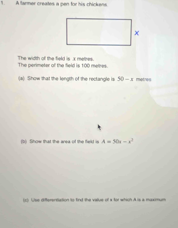 A farmer creates a pen for his chickens. 
The width of the field is x metres. 
The perimeter of the field is 100 metres. 
(a) Show that the length of the rectangle is 50-x metres
(b) Show that the area of the field is A=50x-x^2
(c) Use differentiation to find the value of x for which A is a maximum