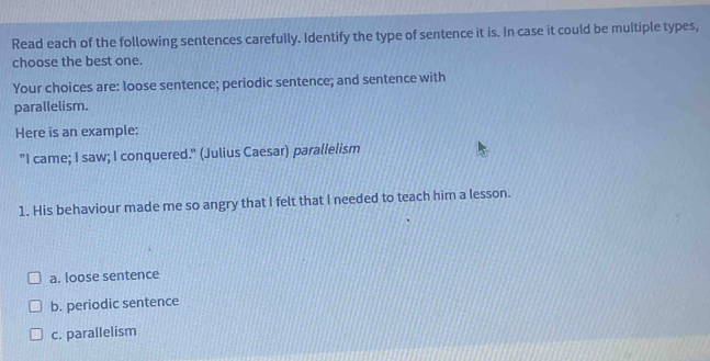 Read each of the following sentences carefully. Identify the type of sentence it is. In case it could be multiple types,
choose the best one.
Your choices are: loose sentence; periodic sentence; and sentence with
parallelism.
Here is an example:
"I came; I saw; I conquered." (Julius Caesar) parallelism
1. His behaviour made me so angry that I felt that I needed to teach him a lesson.
a. loose sentence
b. periodic sentence
c. parallelism