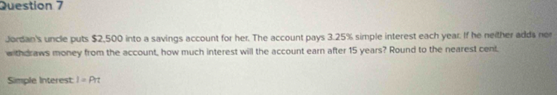 Jordan's uncle puts $2,500 into a savings account for her. The account pays 3.25% simple interest each year. If he neither adds ner 
w thdraws money from the account, how much interest will the account earn after 15 years? Round to the nearest cent 
Simple Interest I=Pπ