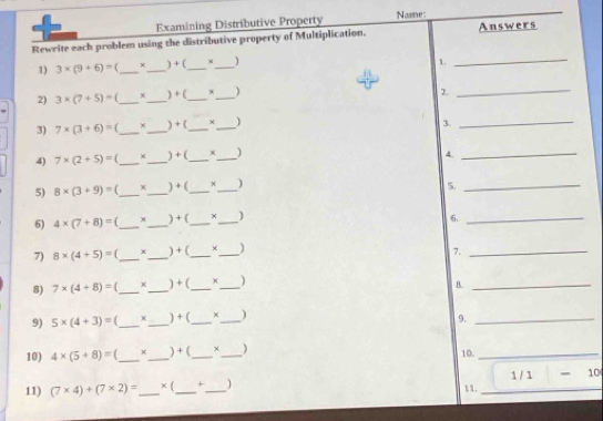 Examining Distributive Property Name 
Rewrite each problem using the distributive property of Multiplication. Answers 
1) 3* (9+6)= f_  x_  ) + (_  x _ )
1. 
_ 
2) 3* (7+5)= f _ x_  ) + (_  x _ )
2. 
_ 
3) 7* (3+6)= _ ×_  ) + (_  f_  )
3. 
_ 
4) 7* (2+5)= _ _ ) + (_  χ_  1
4. 
_ 
5) 8* (3+9)= _ x_  ) +(_  +_  )
5. 
_ 
6) 4* (7+8)= _ x_  ) + (_  _ )
6. 
_ 
7) 8* (4+5)= _ *_  ) +(_  ×_  )
7. 
_ 
8) 7* (4+8)= _ +_  ) + (_  )_ 
B._ 
9) 5* (4+3)= (_  x_  ) + (_  ×_  )
9._ 
10) 4* (5+8)= _ x_  ) + (_  χ_  ) 10._ 
11) (7* 4)+(7* 2)= _  × (_  +_  ) 11. _1 / 1 - 10