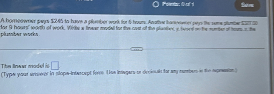 Save 
A homeowner pays $245 to have a plumber work for 6 hours. Another homeowner pays the same plumber $327 50
for 9 hours ' worth of work. Write a linear model for the cost of the plumber, y, based on the number of hous x the 
plumber works. 
The linear model is □. 
(Type your answer in slope-intercept form. Use integers or decimals for any numbers in the exgression )