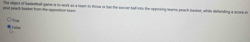 The object of basketball game is to work as a team to throw or bat the soccer ball into the opposing teams peach basket, while defending a score in
your peach basket from the opposition team.
True
False