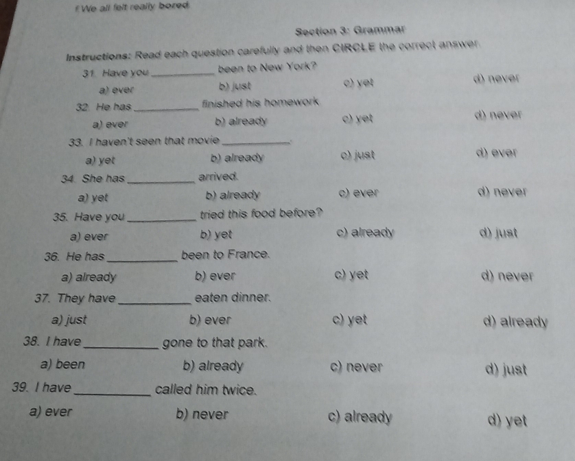 fWe all felt really bored
Section 3: Grammar
Instructions: Read each question carefully and then CIRCLE the correct answer.
31 Have you_ been to New York?
a) ever b) just c) yet
d) never
32 He has_ finished his homework .
a) ever b) already c) yet d) never
33. I haven't seen that movie_ .
a) yet b) already c) just
d) ever
34 She has _arrived.
a) yet b) already c) ever d) never
35. Have you _tried this food before?
a) ever b) yet c) already d) just
36. He has_ been to France.
a) already b) ever c) yet d) never
37. They have _eaten dinner.
a) just b) ever c) yet d) already
38. I have_ gone to that park.
a) been b) already c) never d) just
39. I have_ called him twice.
a) ever b) never c) already d) yet