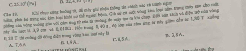 C. 25.10^6(Pa) D. 22, 4.10 (12)
Câu 19. Khi chụp cộng hướng từ, để máy ghi nhận thông tin chính xác và tránh nguy
hiểm, phải bó trang sức kim loại khôi cơ thể người bệnh. Giả sử có một vòng kim loại nằm trong máy sao cho mặt
phẳng của vòng vuông góc với cám ứng từ của từ trường do máy tạo ra khi chụp. Biết bán kính và điện trở của vòng
này lần lượt là 3,9 cm và 0,010Ω. Nếu trong 0,40 s , độ lớn của cám ứng từ này giảm đều từ 1,80 T xuống
0, 20 T thì cường độ dòng điện trong vòng kim loại này là
A. 7, 6A. B 1, 9A. C. 8, 5 A . D. 3, 8A.
đuêm ĐÚng SAi