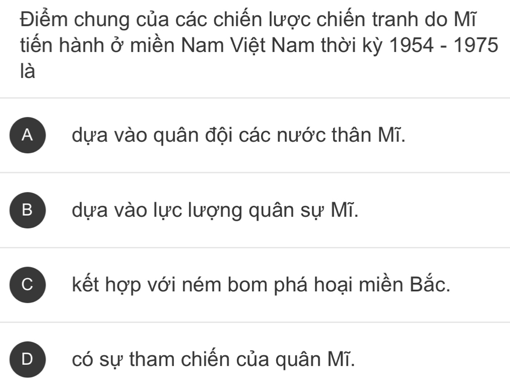 Điểm chung của các chiến lược chiến tranh do Mĩ
tiến hành ở miền Nam Việt Nam thời kỳ 1954-1975
là
A dựa vào quân đội các nước thân Mĩ.
B dựa vào lực lượng quân sự Mĩ.
C kết hợp với ném bom phá hoại miền Bắc.
D có sự tham chiến của quân Mĩ.