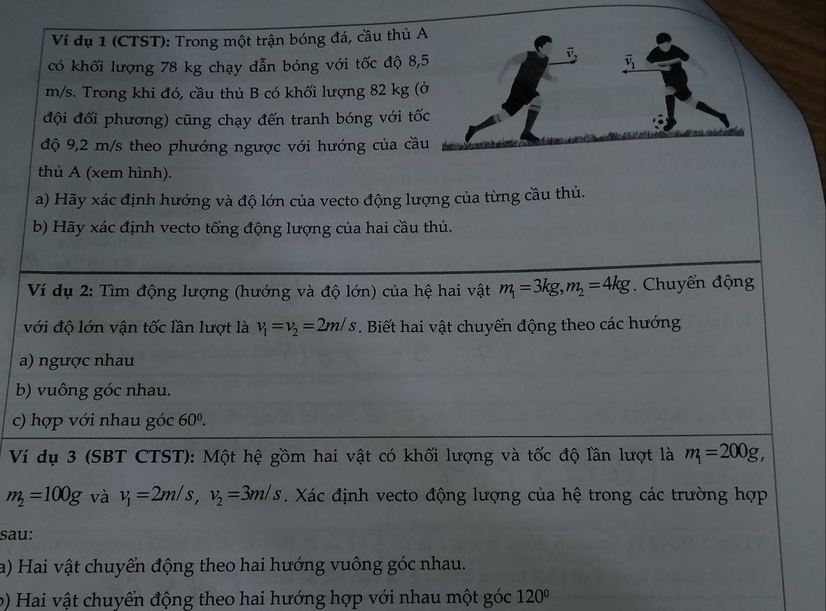 Ví dụ 1 (CTST): Trong một trận bóng đá, cầu thủ 
có khối lượng 78 kg chạy dẫn bóng với tốc độ 8
m/s. Trong khi đó, cầu thủ B có khối lượng 82 kg (
đội đối phương) cũng chạy đến tranh bóng với tố
độ 9,2 m/s theo phướng ngược với hướng của cầ
thủ A (xem hình).
a) Hãy xác định hướng và độ lớn của vecto động lượng của từng cầu thủ.
b) Hãy xác định vecto tổng động lượng của hai cầu thủ.
Ví dụ 2: Tìm động lượng (hướng và độ lớn) của hệ hai vật m_1=3kg,m_2=4kg. Chuyển động
với độ lớn vận tốc lần lượt là v_1=v_2=2m/s *. Biết hai vật chuyển động theo các hướng
a) ngược nhau
b) vuông góc nhau.
c) hợp với nhau góc 60^0.
Ví dụ 3 (SBT CTST): Một hệ gồm hai vật có khối lượng và tốc độ lần lượt là m_1=200g,
m_2=100g và v_1=2m/s,v_2=3m/s. Xác định vecto động lượng của hệ trong các trường hợp
sau:
a) Hai vật chuyển động theo hai hướng vuông góc nhau.
b) Hai vật chuyển động theo hai hướng hợp với nhau một góc 120°