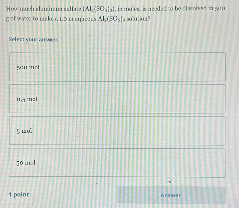 How much aluminum sulfate (Al_2(SO_4)_3) , in moles, is needed to be dissolved in 500
g of water to make a 1.0 m aqueous Al_2(SO_4)_3 solution?
Select your answer.
500 mol
0.5 mol
5 mol
50 mol
1 point Answer