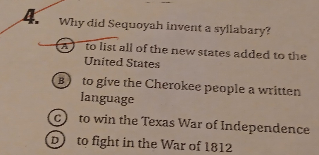 Why did Sequoyah invent a syllabary?
A to list all of the new states added to the 
United States
B) to give the Cherokee people a written
language
c) to win the Texas War of Independence
D) to fight in the War of 1812