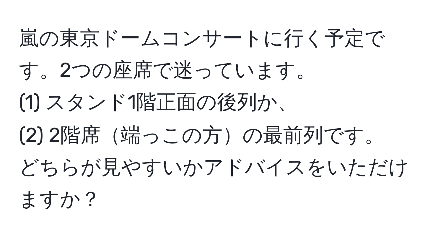 嵐の東京ドームコンサートに行く予定です。2つの座席で迷っています。  
(1) スタンド1階正面の後列か、  
(2) 2階席端っこの方の最前列です。  
どちらが見やすいかアドバイスをいただけますか？