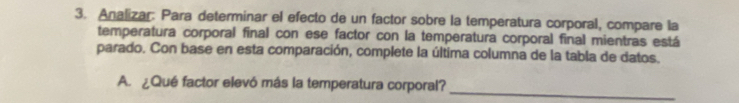 Analizar: Para determinar el efecto de un factor sobre la temperatura corporal, compare la 
temperatura corporal final con ese factor con la temperatura corporal final mientras está 
parado. Con base en esta comparación, complete la última columna de la tabla de datos. 
A. ¿Qué factor elevó más la temperatura corporal? 
_