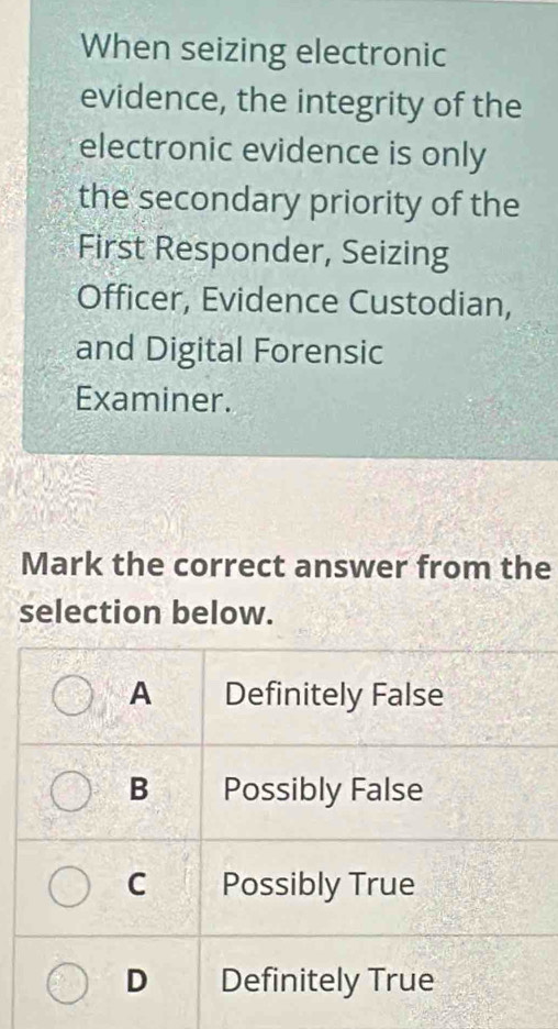 When seizing electronic
evidence, the integrity of the
electronic evidence is only
the secondary priority of the
First Responder, Seizing
Officer, Evidence Custodian,
and Digital Forensic
Examiner.
Mark the correct answer from the
selection below.
A Definitely False
B Possibly False
C a Possibly True
D Definitely True